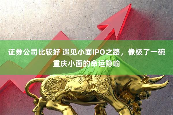 证券公司比较好 遇见小面IPO之路，像极了一碗重庆小面的命运隐喻