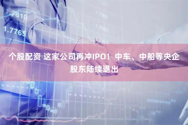 个股配资 这家公司再冲IPO！中车、中船等央企股东陆续退出