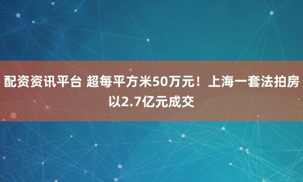 配资资讯平台 超每平方米50万元！上海一套法拍房以2.7亿元成交