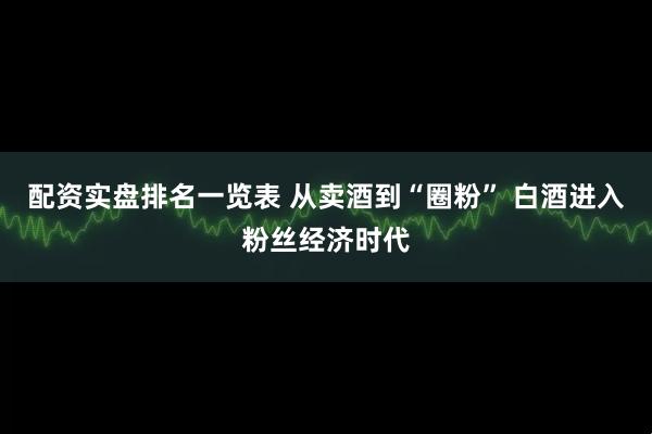 配资实盘排名一览表 从卖酒到“圈粉” 白酒进入粉丝经济时代