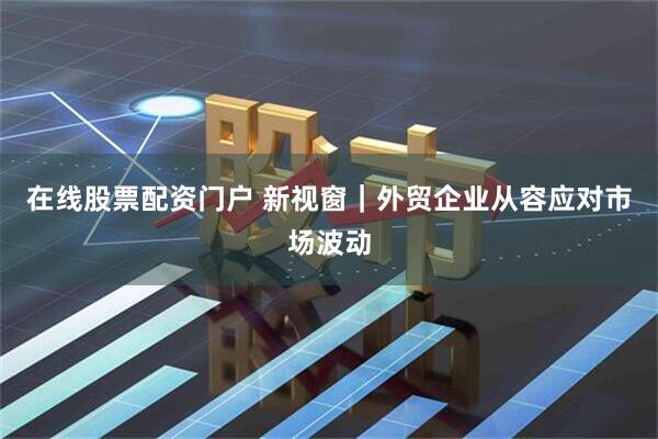 在线股票配资门户 新视窗｜外贸企业从容应对市场波动