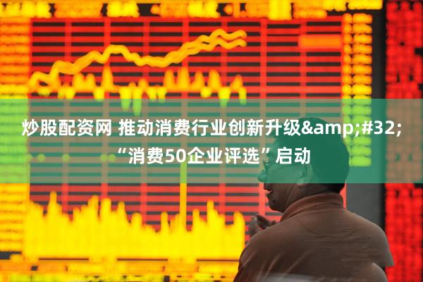 炒股配资网 推动消费行业创新升级&#32;“消费50企业评选”启动