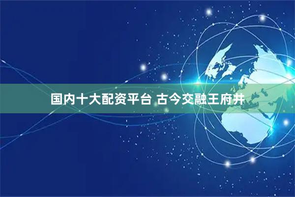 国内十大配资平台 古今交融王府井