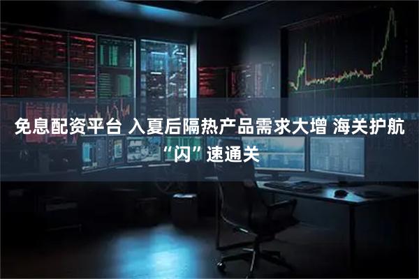 免息配资平台 入夏后隔热产品需求大增 海关护航“闪”速通关