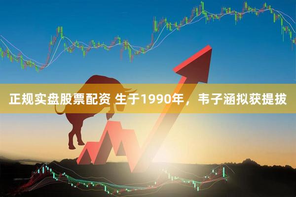 正规实盘股票配资 生于1990年，韦子涵拟获提拔