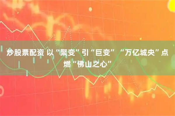 炒股票配资 以“聚变”引“巨变” “万亿城央”点燃“佛山之心”