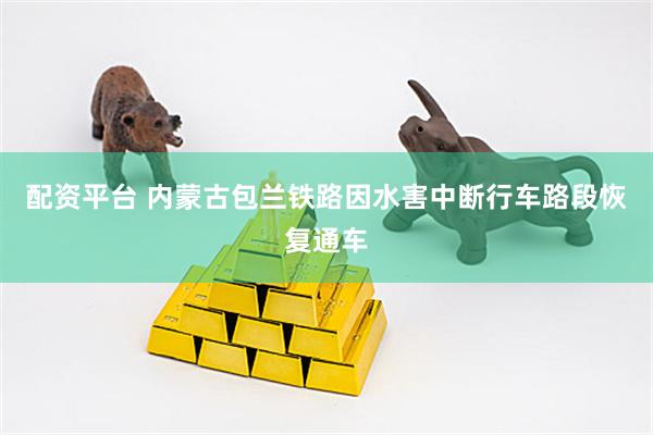 配资平台 内蒙古包兰铁路因水害中断行车路段恢复通车