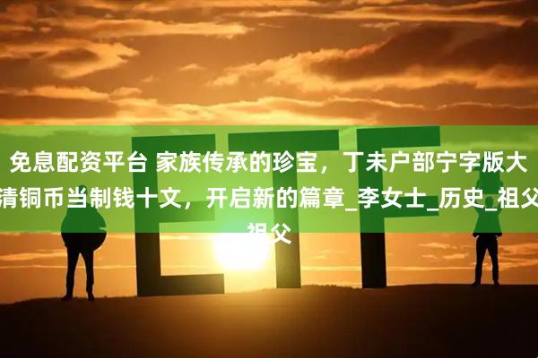 免息配资平台 家族传承的珍宝，丁未户部宁字版大清铜币当制钱十文，开启新的篇章_李女士_历史_祖父