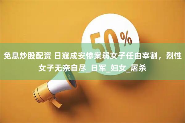 免息炒股配资 日寇成安惨案弱女子任由宰割，烈性女子无奈自尽_日军_妇女_屠杀