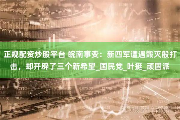 正规配资炒股平台 皖南事变：新四军遭遇毁灭般打击，却开辟了三个新希望_国民党_叶挺_顽固派