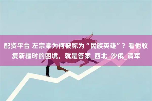 配资平台 左宗棠为何被称为“民族英雄”？看他收复新疆时的困境，就是答案_西北_沙俄_清军
