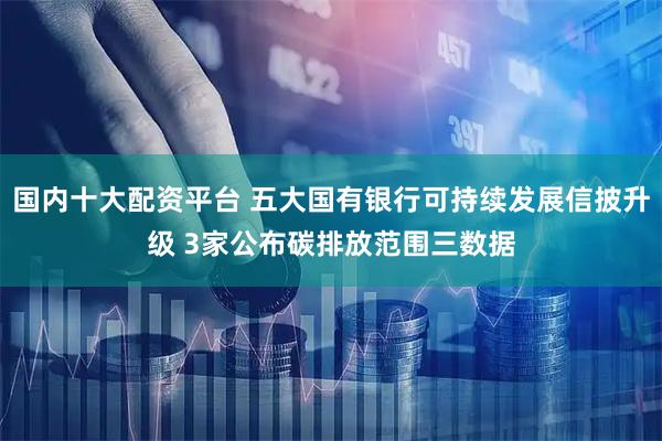 国内十大配资平台 五大国有银行可持续发展信披升级 3家公布碳排放范围三数据