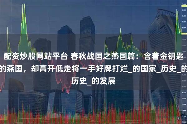 配资炒股网站平台 春秋战国之燕国篇：含着金钥匙出生的燕国，却高开低走将一手好牌打烂_的国家_历史_的发展