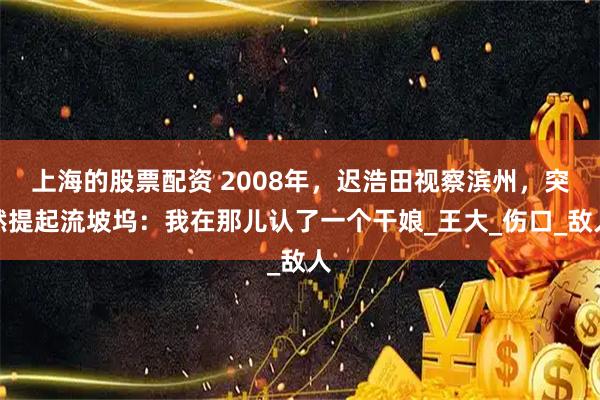 上海的股票配资 2008年，迟浩田视察滨州，突然提起流坡坞：我在那儿认了一个干娘_王大_伤口_敌人