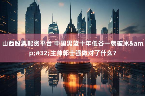 山西股票配资平台 中国男篮十年低谷一朝破冰&#32;主帅郭士强做对了什么？