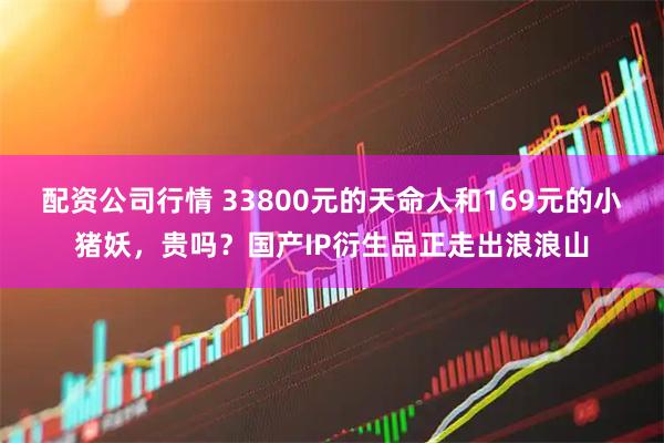 配资公司行情 33800元的天命人和169元的小猪妖，贵吗？国产IP衍生品正走出浪浪山