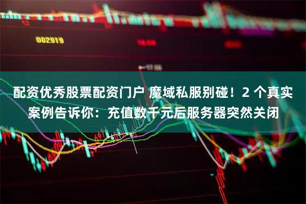 配资优秀股票配资门户 魔域私服别碰！2 个真实案例告诉你：充值数千元后服务器突然关闭