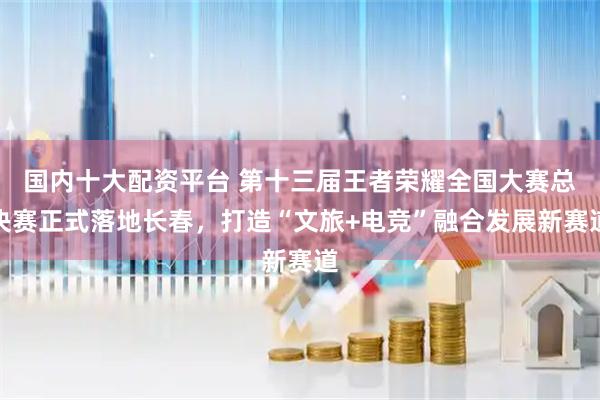 国内十大配资平台 第十三届王者荣耀全国大赛总决赛正式落地长春，打造“文旅+电竞”融合发展新赛道