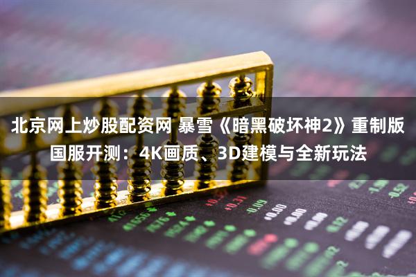北京网上炒股配资网 暴雪《暗黑破坏神2》重制版国服开测：4K画质、3D建模与全新玩法