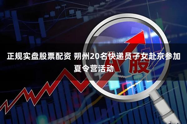 正规实盘股票配资 朔州20名快递员子女赴京参加夏令营活动