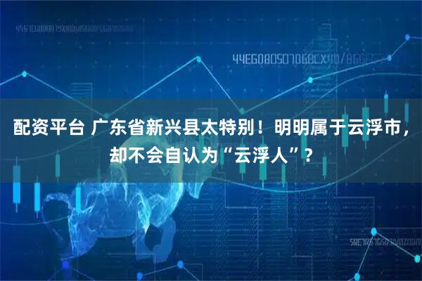 配资平台 广东省新兴县太特别！明明属于云浮市，却不会自认为“云浮人”？