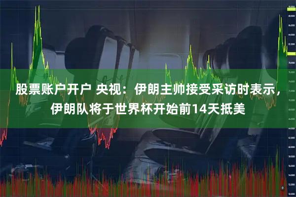 股票账户开户 央视：伊朗主帅接受采访时表示，伊朗队将于世界杯开始前14天抵美