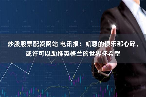 炒股股票配资网站 电讯报：凯恩的俱乐部心碎，或许可以助推英格兰的世界杯希望