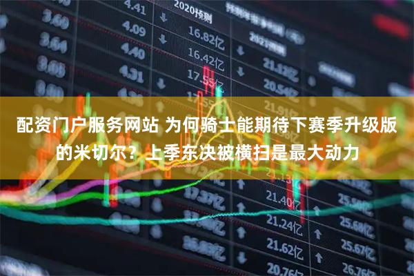 配资门户服务网站 为何骑士能期待下赛季升级版的米切尔？上季东决被横扫是最大动力