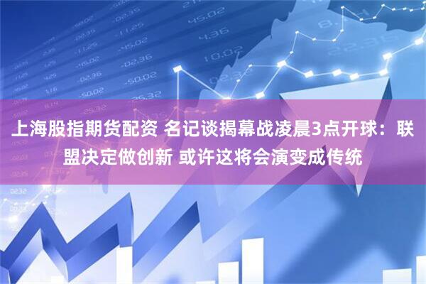 上海股指期货配资 名记谈揭幕战凌晨3点开球：联盟决定做创新 或许这将会演变成传统