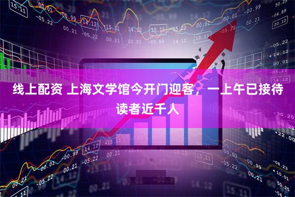 线上配资 上海文学馆今开门迎客，一上午已接待读者近千人